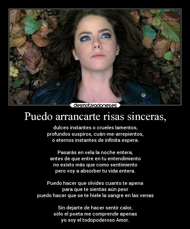 Puedo arrancarte risas sinceras, - dulces instantes o crueles lamentos,
profundos suspiros, cuán-me-arrepientos,
o eternos instantes de infinita espera.

Pasarás en vela la noche entera,
antes de que entre en tu entendimiento
no existo más que como sentimiento
pero voy a absorber tu vida entera.

Puedo hacer que olvides cuanto te apena
para que te sientas aún peor
puedo hacer que se te hiele la sangre en las venas

Sin dejarte de hacer sentir calor,
sólo el poeta me comprende apenas
yo soy el todopoderoso Amor.