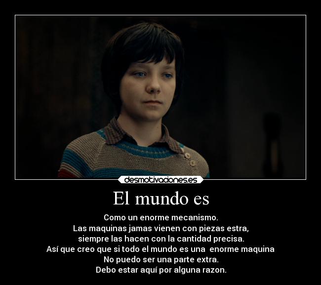 El mundo es - Como un enorme mecanismo.
Las maquinas jamas vienen con piezas estra,
siempre las hacen con la cantidad precisa.
Así que creo que si todo el mundo es una  enorme maquina
No puedo ser una parte extra.
Debo estar aquí por alguna razon.