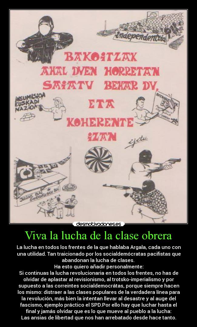 Viva la lucha de la clase obrera - La lucha en todos los frentes de la que hablaba Argala, cada uno con
una utilidad. Tan traicionado por los socialdemócratas pacifistas que
abandonan la lucha de clases.
Ha esto quiero añadir personalmente:
Si continuas la lucha revolucionaria en todos los frentes, no has de
olvidar de aplastar al revisionismo, al trotsko-imperialismo y por
supuesto a las correintes socialdemocrátas, porque siempre hacen
los mismo: distraer a las clases populares de la verdadera línea para
la revolución, más bien la intentan llevar al desastre y al auge del
fascismo, ejemplo práctico el SPD.Por ello hay que luchar hasta el
final y jamás olvidar que es lo que mueve al pueblo a la lucha:
Las ansias de libertad que nos han arrebatado desde hace tanto.