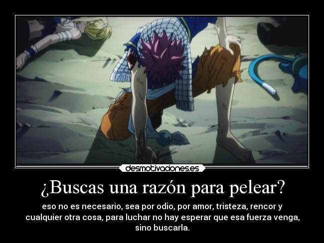 ¿Buscas una razón para pelear? - eso no es necesario, sea por odio, por amor, tristeza, rencor y
cualquier otra cosa, para luchar no hay esperar que esa fuerza venga,
sino buscarla.