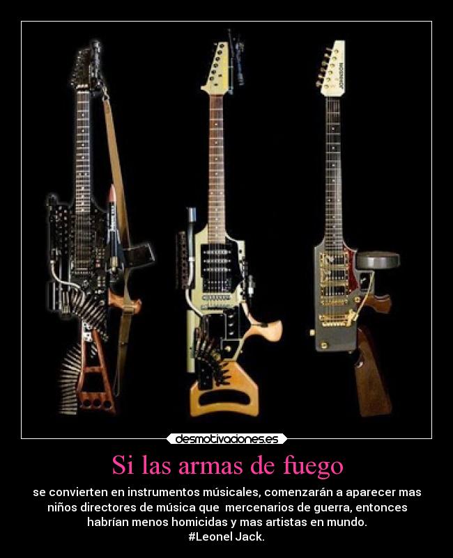 Si las armas de fuego - se convierten en instrumentos músicales, comenzarán a aparecer mas
niños directores de música que mercenarios de guerra, entonces
habrían menos homicidas y mas artistas en mundo.
#Leonel Jack.