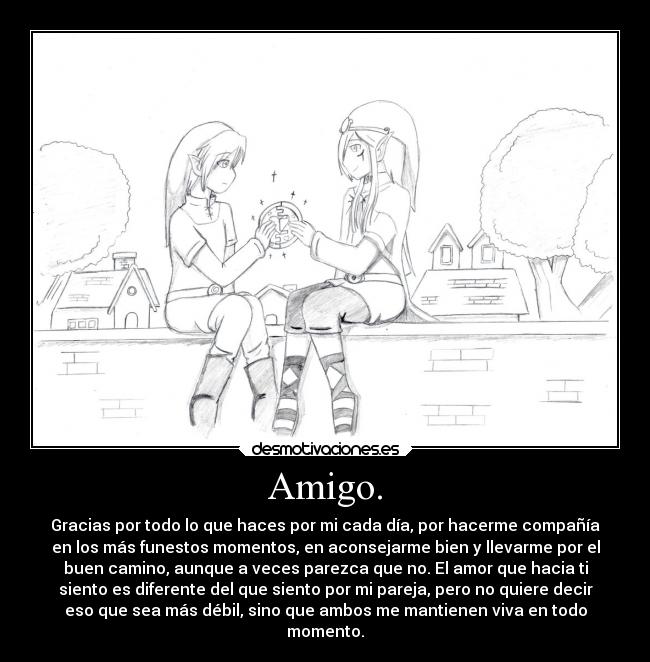 Amigo. - Gracias por todo lo que haces por mi cada día, por hacerme compañía
en los más funestos momentos, en aconsejarme bien y llevarme por el
buen camino, aunque a veces parezca que no. El amor que hacia ti
siento es diferente del que siento por mi pareja, pero no quiere decir
eso que sea más débil, sino que ambos me mantienen viva en todo
momento.