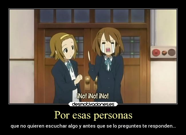 Por esas personas - que no quieren escuchar algo y antes que se lo preguntes te responden...