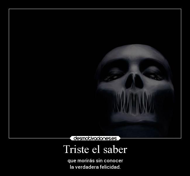 Triste el saber - que morirás sin conocer
la verdadera felicidad.