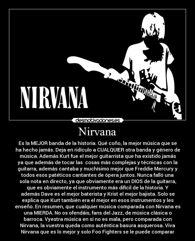 Nirvana - Es la MEJOR banda de la historia. Qué coño, la mejor música que se
ha hecho jamás. Deja en ridículo a CUALQUIER otra banda y género de
música. Además Kurt fue el mejor guitarrista que ha existido jamás
ya que además de tocar las cosas más complejas y técnicas con la
guitarra, además cantaba y muchísimo mejor que Freddie Mercury y
todos esos patéticos cantantes de ópera juntos. Nunca falló una
sola nota en directo, ya que obviamente era un DIOS de la guitarra,
que es obviamente el instrumento más difícil de la historia. Y
además Dave es el mejor baterista y Krist el mejor bajista. Solo se
explica que Kurt también era el mejor en esos instrumentos y les
enseño. En resumen, que cualquier música comparada con Nirvana es
una MIERDA. No os ofendáis, fans del Jazz, de música clásica o
barroca. Vyestra música en sí no es mala, pero comparada con
Nirvana, la vuestra queda como auténtica basura asquerosa. Viva
Nirvana que es lo mejor y solo Foo Fighters se le puede comparar