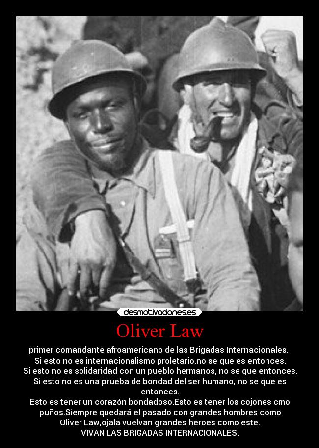 Oliver Law - primer comandante afroamericano de las Brigadas Internacionales.
Si esto no es internacionalismo proletario,no se que es entonces.
Si esto no es solidaridad con un pueblo hermanos, no se que entonces.
Si esto no es una prueba de bondad del ser humano, no se que es
entonces.
Esto es tener un corazón bondadoso.Esto es tener los cojones cmo
puños.Siempre quedará el pasado con grandes hombres como
Oliver Law,ojalá vuelvan grandes héroes como este.
VIVAN LAS BRIGADAS INTERNACIONALES.