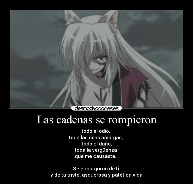 Las cadenas se rompieron - todo el odio,
toda las risas amargas,
todo el daño,
toda la vergüenza
que me causaste...
Se encargaran de ti
y de tu triste, asquerosa y patética vida
