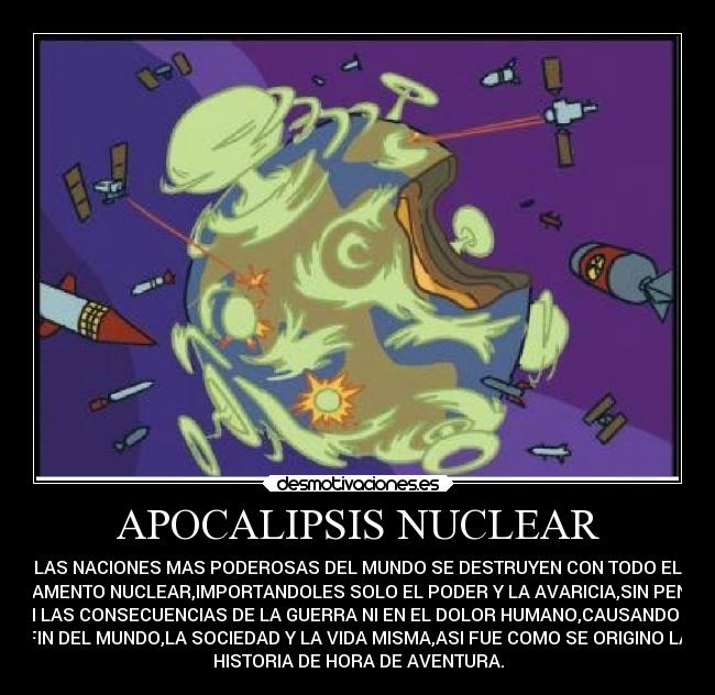 APOCALIPSIS NUCLEAR - LAS NACIONES MAS PODEROSAS DEL MUNDO SE DESTRUYEN CON TODO EL
ARMAMENTO NUCLEAR,IMPORTANDOLES SOLO EL PODER Y LA AVARICIA,SIN PENSAR
EN LAS CONSECUENCIAS DE LA GUERRA NI EN EL DOLOR HUMANO,CAUSANDO EL
FIN DEL MUNDO,LA SOCIEDAD Y LA VIDA MISMA,ASI FUE COMO SE ORIGINO LA
HISTORIA DE HORA DE AVENTURA.