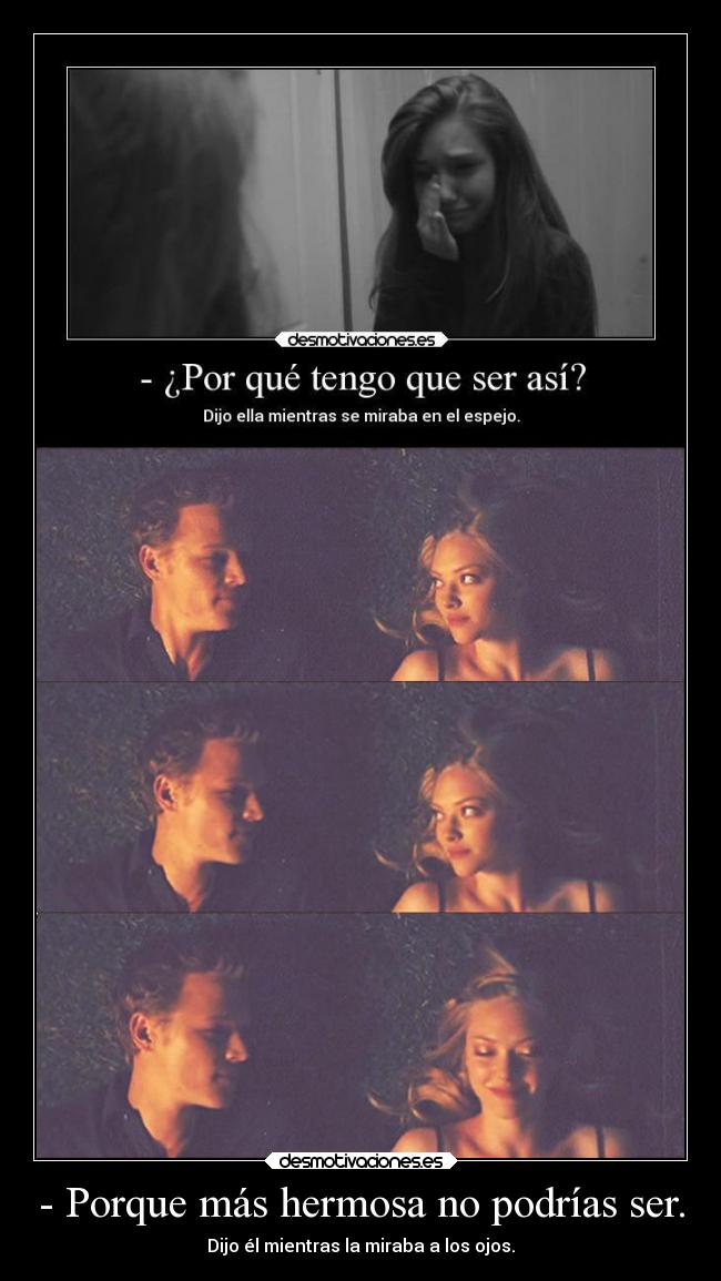 - Porque más hermosa no podrías ser. - Dijo él mientras la miraba a los ojos.