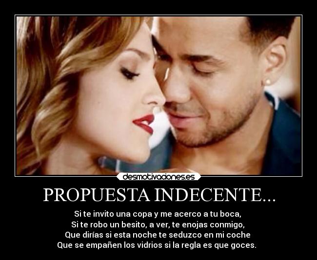 PROPUESTA INDECENTE... - Si te invito una copa y me acerco a tu boca, 
Si te robo un besito, a ver, te enojas conmigo, 
Que dirías si esta noche te seduzco en mi coche 
Que se empañen los vidrios si la regla es que goces. ♫♫