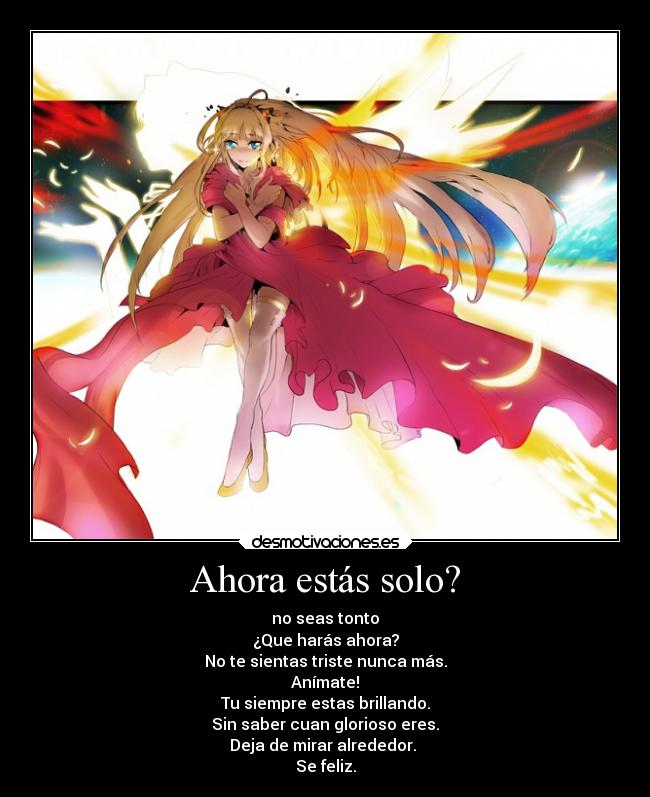 Ahora estás solo? - no seas tonto
¿Que harás ahora?
No te sientas triste nunca más.
Anímate!
Tu siempre estas brillando.
Sin saber cuan glorioso eres.
Deja de mirar alrededor.
Se feliz.