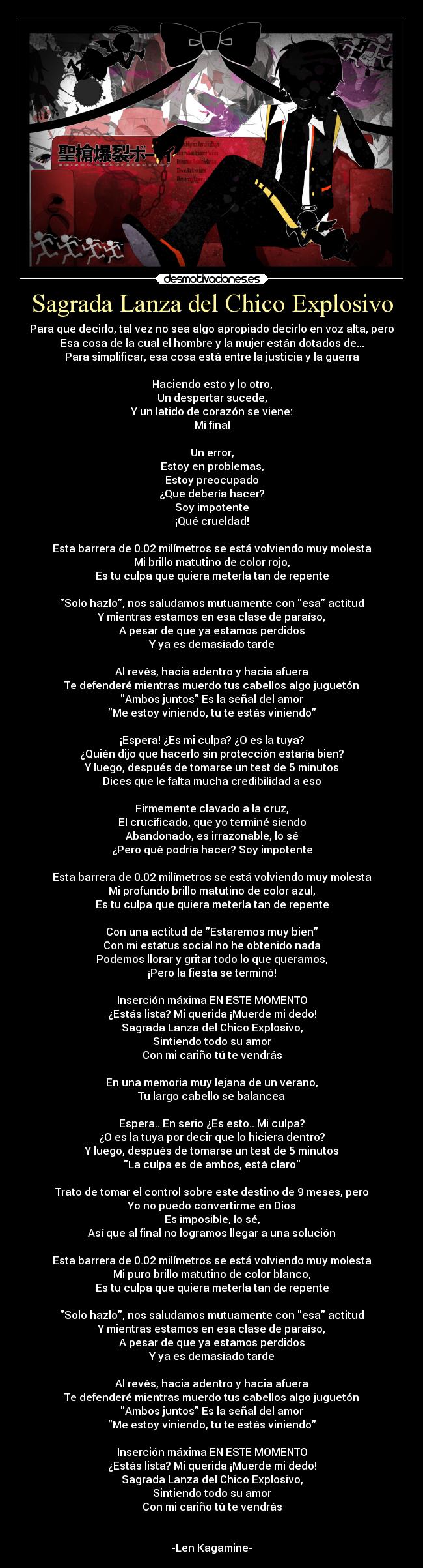 Sagrada Lanza del Chico Explosivo - Para que decirlo, tal vez no sea algo apropiado decirlo en voz alta, pero
Esa cosa de la cual el hombre y la mujer están dotados de...
Para simplificar, esa cosa está entre la justicia y la guerra

Haciendo esto y lo otro,
Un despertar sucede,
Y un latido de corazón se viene:
Mi final

Un error,
Estoy en problemas,
Estoy preocupado
¿Que debería hacer?
Soy impotente
¡Qué crueldad!

Esta barrera de 0.02 milímetros se está volviendo muy molesta
Mi brillo matutino de color rojo,
Es tu culpa que quiera meterla tan de repente

Solo hazlo, nos saludamos mutuamente con esa actitud
Y mientras estamos en esa clase de paraíso,
A pesar de que ya estamos perdidos
Y ya es demasiado tarde

Al revés, hacia adentro y hacia afuera
Te defenderé mientras muerdo tus cabellos algo juguetón
Ambos juntos Es la señal del amor
Me estoy viniendo, tu te estás viniendo

¡Espera! ¿Es mi culpa? ¿O es la tuya?
¿Quién dijo que hacerlo sin protección estaría bien?
Y luego, después de tomarse un test de 5 minutos
Dices que le falta mucha credibilidad a eso

Firmemente clavado a la cruz,
El crucificado, que yo terminé siendo
Abandonado, es irrazonable, lo sé
¿Pero qué podría hacer? Soy impotente

Esta barrera de 0.02 milímetros se está volviendo muy molesta
Mi profundo brillo matutino de color azul,
Es tu culpa que quiera meterla tan de repente

Con una actitud de Estaremos muy bien
Con mi estatus social no he obtenido nada
Podemos llorar y gritar todo lo que queramos,
¡Pero la fiesta se terminó!

Inserción máxima EN ESTE MOMENTO
¿Estás lista? Mi querida ¡Muerde mi dedo!
Sagrada Lanza del Chico Explosivo,
Sintiendo todo su amor
Con mi cariño tú te vendrás

En una memoria muy lejana de un verano,
Tu largo cabello se balancea

Espera.. En serio ¿Es esto.. Mi culpa?
¿O es la tuya por decir que lo hiciera dentro?
Y luego, después de tomarse un test de 5 minutos
La culpa es de ambos, está claro

Trato de tomar el control sobre este destino de 9 meses, pero
Yo no puedo convertirme en Dios
Es imposible, lo sé,
Así que al final no logramos llegar a una solución

Esta barrera de 0.02 milímetros se está volviendo muy molesta
Mi puro brillo matutino de color blanco,
Es tu culpa que quiera meterla tan de repente

Solo hazlo, nos saludamos mutuamente con esa actitud
Y mientras estamos en esa clase de paraíso,
A pesar de que ya estamos perdidos
Y ya es demasiado tarde

Al revés, hacia adentro y hacia afuera
Te defenderé mientras muerdo tus cabellos algo juguetón
Ambos juntos Es la señal del amor
Me estoy viniendo, tu te estás viniendo

Inserción máxima EN ESTE MOMENTO
¿Estás lista? Mi querida ¡Muerde mi dedo!
Sagrada Lanza del Chico Explosivo,
Sintiendo todo su amor
Con mi cariño tú te vendrás


-Len Kagamine-