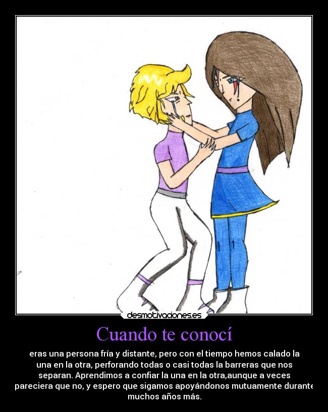 Cuando te conocí - eras una persona fría y distante, pero con el tiempo hemos calado la
una en la otra, perforando todas o casi todas la barreras que nos
separan. Aprendimos a confiar la una en la otra,aunque a veces
pareciera que no, y espero que sigamos apoyándonos mutuamente durante
muchos años más.