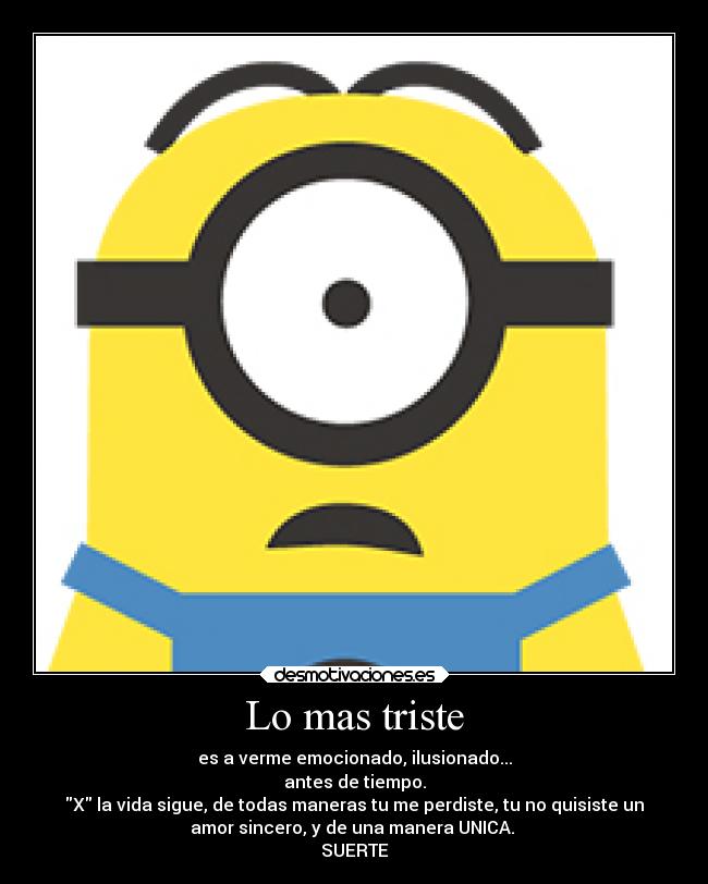 Lo mas triste - es a verme emocionado, ilusionado...
antes de tiempo.
X la vida sigue, de todas maneras tu me perdiste, tu no quisiste un
amor sincero, y de una manera UNICA. 
SUERTE