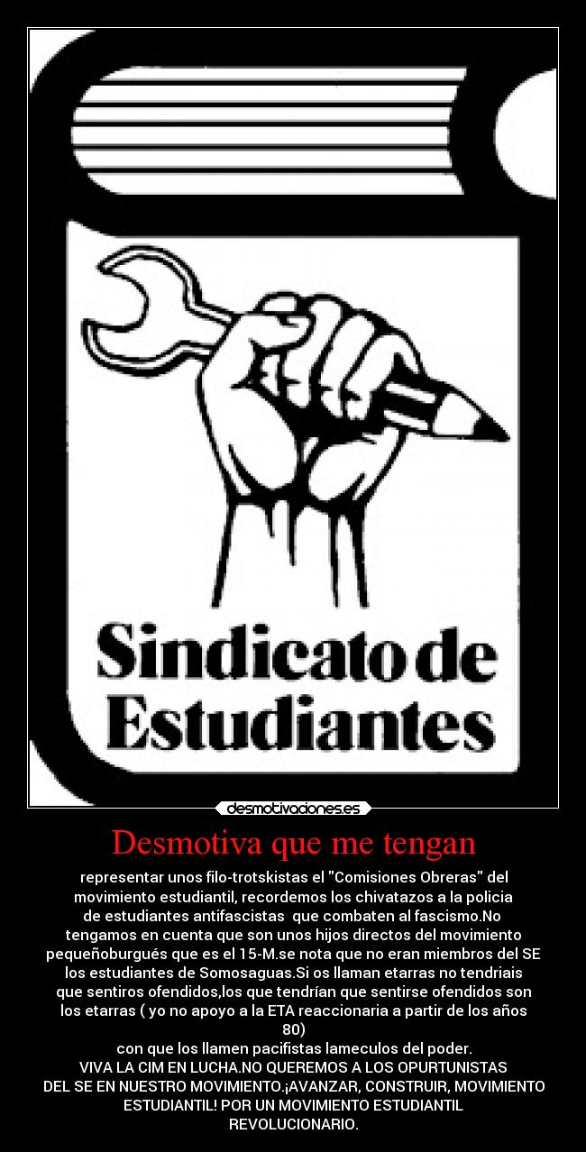Desmotiva que me tengan - representar unos filo-trotskistas el Comisiones Obreras del
movimiento estudiantil, recordemos los chivatazos a la policia
de estudiantes antifascistas que combaten al fascismo.No
tengamos en cuenta que son unos hijos directos del movimiento
pequeñoburgués que es el 15-M.se nota que no eran miembros del SE
los estudiantes de Somosaguas.Si os llaman etarras no tendriais
que sentiros ofendidos,los que tendrían que sentirse ofendidos son
los etarras ( yo no apoyo a la ETA reaccionaria a partir de los años
80)
con que los llamen pacifistas lameculos del poder.
VIVA LA CIM EN LUCHA.NO QUEREMOS A LOS OPURTUNISTAS
DEL SE EN NUESTRO MOVIMIENTO.¡AVANZAR, CONSTRUIR, MOVIMIENTO
ESTUDIANTIL! POR UN MOVIMIENTO ESTUDIANTIL
REVOLUCIONARIO.