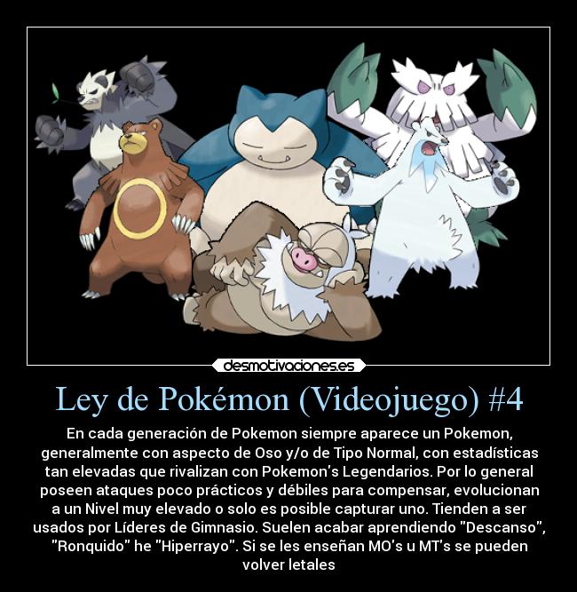 Ley de Pokémon (Videojuego) #4 - En cada generación de Pokemon siempre aparece un Pokemon,
generalmente con aspecto de Oso y/o de Tipo Normal, con estadísticas
tan elevadas que rivalizan con Pokemons Legendarios. Por lo general
poseen ataques poco prácticos y débiles para compensar, evolucionan
a un Nivel muy elevado o solo es posible capturar uno. Tienden a ser
usados por Líderes de Gimnasio. Suelen acabar aprendiendo Descanso,
Ronquido he Hiperrayo. Si se les enseñan MOs u MTs se pueden
volver letales