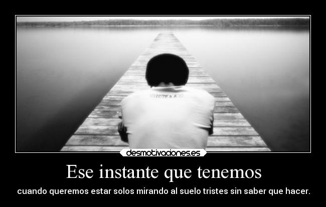 Ese instante que tenemos - cuando queremos estar solos mirando al suelo tristes sin saber que hacer.