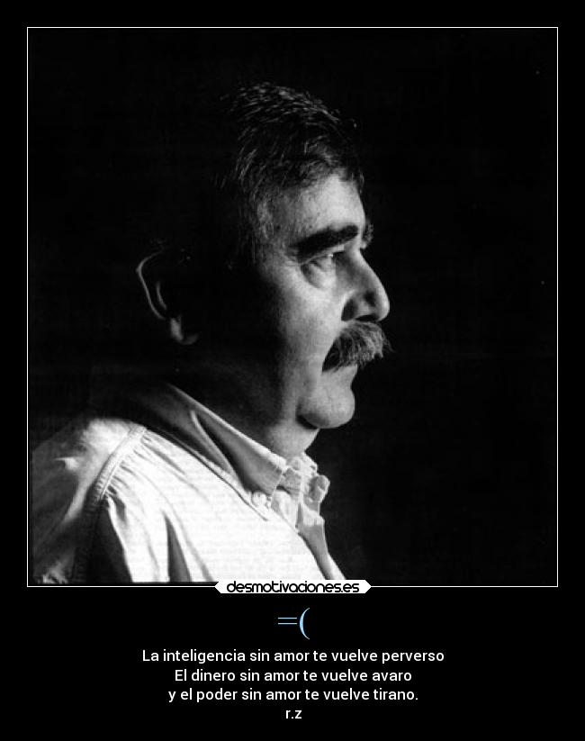 =( - La inteligencia sin amor te vuelve perverso
El dinero sin amor te vuelve avaro
y el poder sin amor te vuelve tirano.
r.z