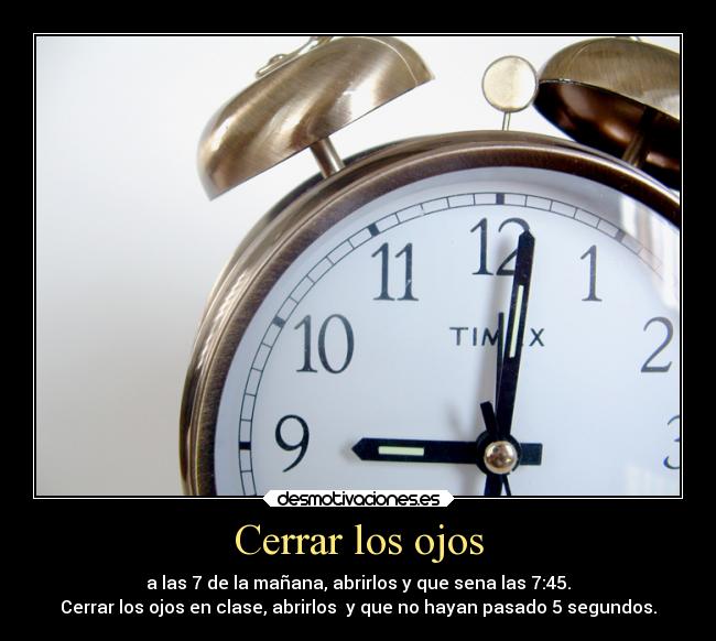 Cerrar los ojos - a las 7 de la mañana, abrirlos y que sena las 7:45.
Cerrar los ojos en clase, abrirlos  y que no hayan pasado 5 segundos.