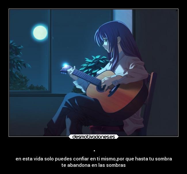 . - en esta vida solo puedes confiar en ti mismo,por que hasta tu sombra
te abandona en las sombras