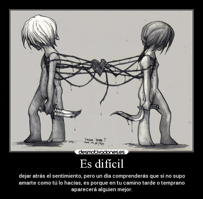 Es difícil - dejar atrás el sentimiento, pero un día comprenderás que si no supo
amarte como tú lo hacías, es porque en tu camino tarde o temprano
aparecerá alguien mejor.