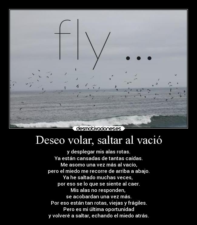 Deseo volar, saltar al vació - y desplegar mis alas rotas.
Ya están cansadas de tantas caídas.
Me asomo una vez más al vacío,
pero el miedo me recorre de arriba a abajo.
Ya he saltado muchas veces,
por eso se lo que se siente al caer.
Mis alas no responden,
se acobardan una vez más.
Por eso están tan rotas, viejas y frágiles.
Pero es mi última oportunidad
y volveré a saltar, echando el miedo atrás.