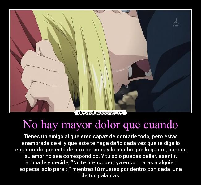 No hay mayor dolor que cuando - Tienes un amigo al que eres capaz de contarle todo, pero estas
enamorada de él y que este te haga daño cada vez que te diga lo
enamorado que está de otra persona y lo mucho que la quiere, aunque
su amor no sea correspondido. Y tú sólo puedas callar, asentir,
animarle y decirle; No te preocupes, ya encontrarás a alguien
especial sólo para ti mientras tú mueres por dentro con cada una
de tus palabras.