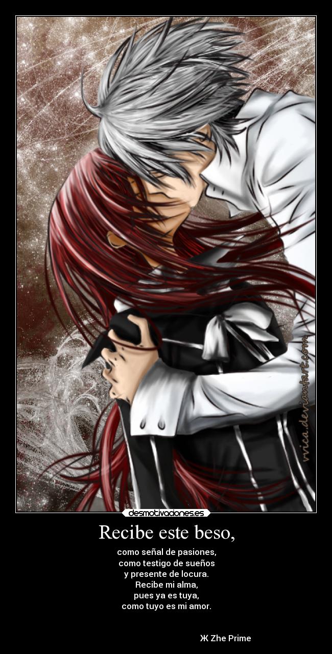 Recibe este beso, - como señal de pasiones,
como testigo de sueños
y presente de locura.
Recibe mi alma,
pues ya es tuya,
como tuyo es mi amor.

                                                                      
                                                          Ж Zhe Prime