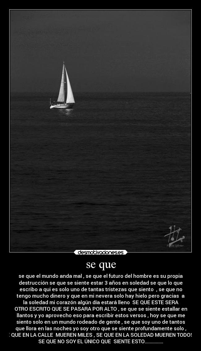 se que - se que el mundo anda mal , se que el futuro del hombre es su propia
destrucción se que se siente estar 3 años en soledad se que lo que
escribo a qui es solo uno de tantas tristezas que siento  , se que no
tengo mucho dinero y que en mi nevera solo hay hielo pero gracias  a
la soledad mi corazón algún día estará lleno  SE QUE ESTE SERA
OTRO ESCRITO QUE SE PASARA POR ALTO , se que se siente estallar en
llantos y yo aprovecho eso para escribir estos versos , hoy se que me
siento solo en un mundo rodeado de gente , se que soy uno de tantos
que llora en las noches yo soy otro que se siente profundamente solo ,
SE QUE EN LA CALLE  MUEREN MILES , SE QUE EN LA SOLEDAD MUEREN TODOS Y
SE QUE NO SOY EL ÚNICO QUE  SIENTE ESTO...............