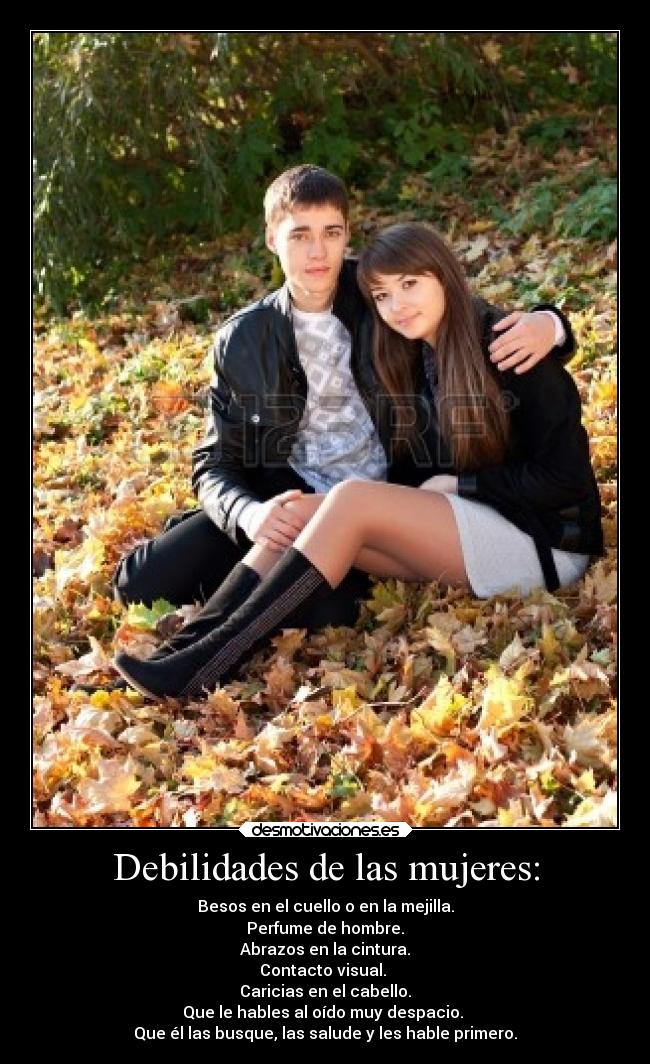 Debilidades de las mujeres: - Besos en el cuello o en la mejilla.
Perfume de hombre.
Abrazos en la cintura.
Contacto visual.
Caricias en el cabello.
Que le hables al oído muy despacio.
Que él las busque, las salude y les hable primero.