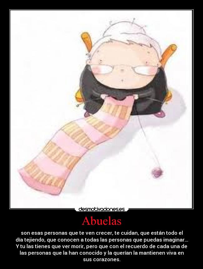 Abuelas - son esas personas que te ven crecer, te cuidan, que están todo el
día tejiendo, que conocen a todas las personas que puedas imaginar...
Y tu las tienes que ver morir, pero que con el recuerdo de cada una de
las personas que la han conocido y la querían la mantienen viva en
sus corazones.