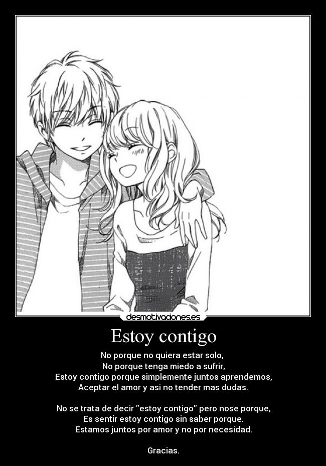 Estoy contigo - No porque no quiera estar solo,
No porque tenga miedo a sufrir,
Estoy contigo porque simplemente juntos aprendemos,
Aceptar el amor y asi no tender mas dudas.
No se trata de decir estoy contigo pero nose porque,
Es sentir estoy contigo sin saber porque.
Estamos juntos por amor y no por necesidad.
Gracias.
