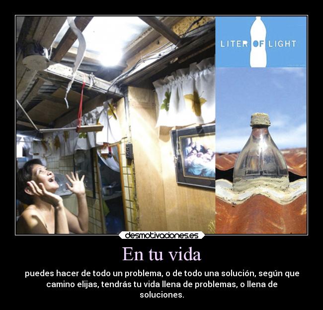 En tu vida - puedes hacer de todo un problema, o de todo una solución, según que
camino elijas, tendrás tu vida llena de problemas, o llena de
soluciones.