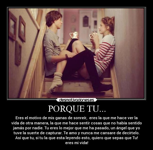 PORQUE TU... - Eres el motivo de mis ganas de sonreír, eres la que me hace ver la
vida de otra manera, la que me hace sentir cosas que no había sentido
jamás por nadie. Tu eres lo mejor que me ha pasado, un ángel que yo
tuve la suerte de capturar. Te amo y nunca me cansare de decírtelo.
Así que tu, si tu la que esta leyendo esto, quiero que sepas que Tu!
eres mi vida!