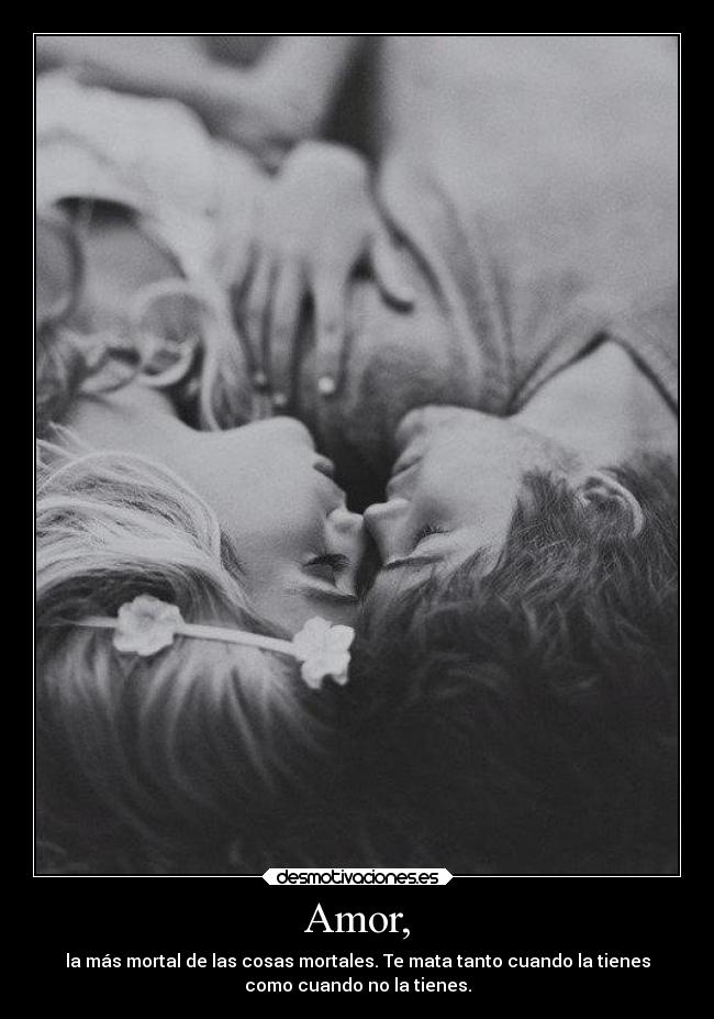 Amor, - la más mortal de las cosas mortales. Te mata tanto cuando la tienes
como cuando no la tienes.