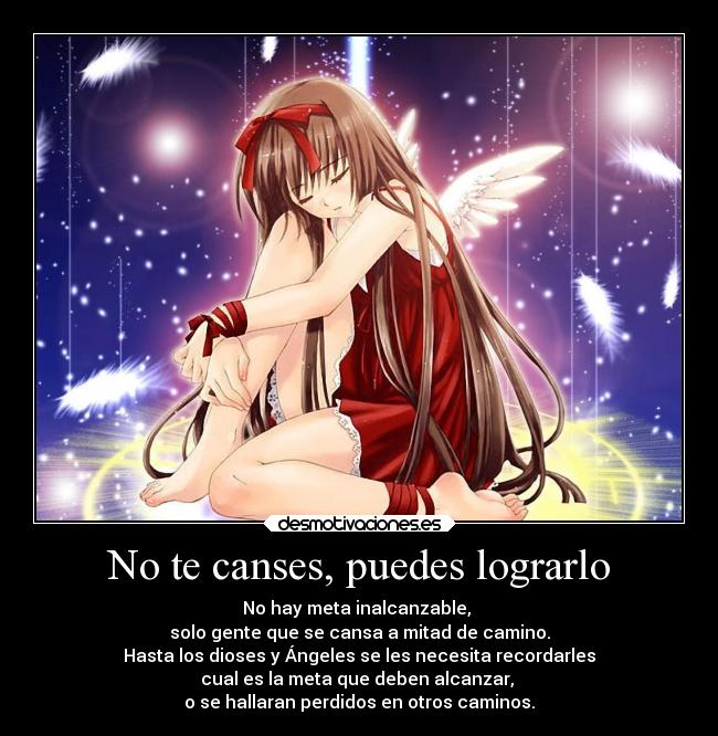 No te canses, puedes lograrlo - No hay meta inalcanzable,
solo gente que se cansa a mitad de camino.
Hasta los dioses y Ángeles se les necesita recordarles
cual es la meta que deben alcanzar,
o se hallaran perdidos en otros caminos.
