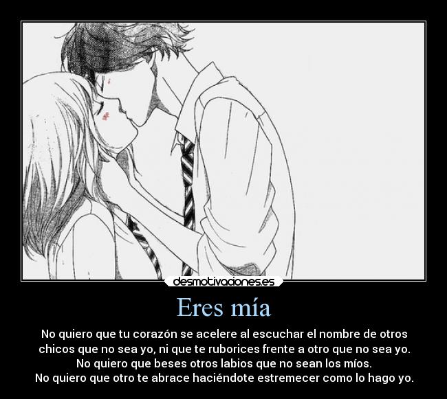 Eres mía - No quiero que tu corazón se acelere al escuchar el nombre de otros
chicos que no sea yo, ni que te ruborices frente a otro que no sea yo.
No quiero que beses otros labios que no sean los míos.
No quiero que otro te abrace haciéndote estremecer como lo hago yo.