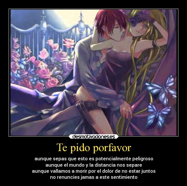 Te pido porfavor - aunque sepas que esto es potencialmente peligroso
aunque el mundo y la distancia nos separe
aunque vallamos a morir por el dolor de no estar juntos
no renuncies jamas a este sentimiento