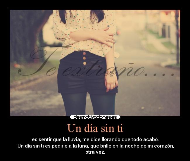 Un día sin ti - es sentir que la lluvia, me dice llorando que todo acabó.
Un día sin ti es pedirle a la luna, que brille en la noche de mi corazón,
otra vez.