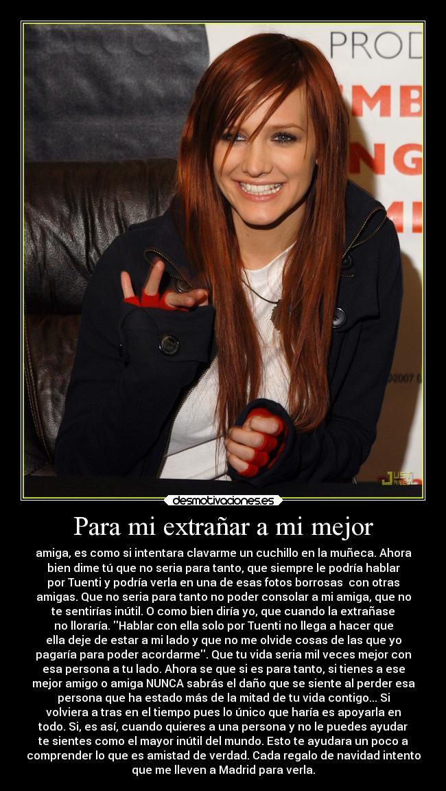 Para mi extrañar a mi mejor - amiga, es como si intentara clavarme un cuchillo en la muñeca. Ahora
bien dime tú que no seria para tanto, que siempre le podría hablar
por Tuenti y podría verla en una de esas fotos borrosas con otras
amigas. Que no seria para tanto no poder consolar a mi amiga, que no
te sentirías inútil. O como bien diría yo, que cuando la extrañase
no lloraría. Hablar con ella solo por Tuenti no llega a hacer que
ella deje de estar a mi lado y que no me olvide cosas de las que yo
pagaría para poder acordarme. Que tu vida seria mil veces mejor con
esa persona a tu lado. Ahora se que si es para tanto, si tienes a ese
mejor amigo o amiga NUNCA sabrás el daño que se siente al perder esa
persona que ha estado más de la mitad de tu vida contigo... Si
volviera a tras en el tiempo pues lo único que haría es apoyarla en
todo. Si, es así, cuando quieres a una persona y no le puedes ayudar
te sientes como el mayor inútil del mundo. Esto te ayudara un poco a
comprender lo que es amistad de verdad. Cada regalo de navidad intento
que me lleven a Madrid para verla.