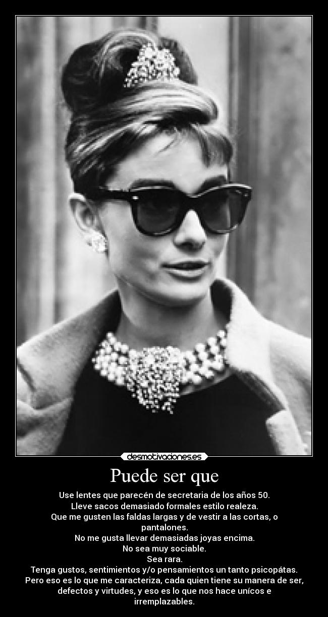 Puede ser que - Use lentes que parecén de secretaria de los años 50.
Lleve sacos demasiado formales estilo realeza.
Que me gusten las faldas largas y de vestir a las cortas, o
pantalones.
No me gusta llevar demasiadas joyas encima.
No sea muy sociable.
Sea rara.
Tenga gustos, sentimientos y/o pensamientos un tanto psicopátas.
Pero eso es lo que me caracteriza, cada quien tiene su manera de ser,
defectos y virtudes, y eso es lo que nos hace unícos e
irremplazables.