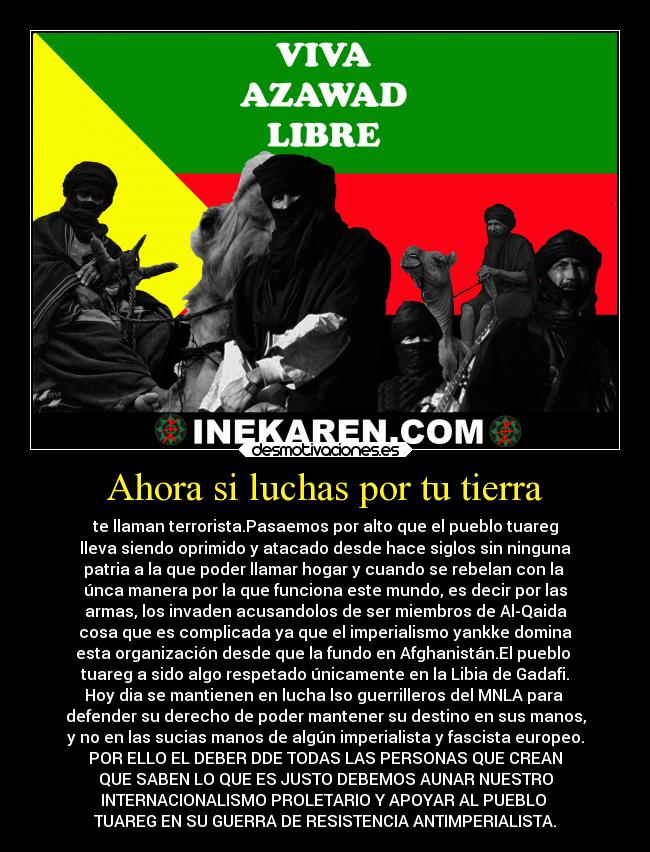 Ahora si luchas por tu tierra - te llaman terrorista.Pasaemos por alto que el pueblo tuareg
lleva siendo oprimido y atacado desde hace siglos sin ninguna
patria a la que poder llamar hogar y cuando se rebelan con la
únca manera por la que funciona este mundo, es decir por las
armas, los invaden acusandolos de ser miembros de Al-Qaida
cosa que es complicada ya que el imperialismo yankke domina
esta organización desde que la fundo en Afghanistán.El pueblo
tuareg a sido algo respetado únicamente en la Libia de Gadafi.
Hoy dia se mantienen en lucha lso guerrilleros del MNLA para
defender su derecho de poder mantener su destino en sus manos,
y no en las sucias manos de algún imperialista y fascista europeo.
POR ELLO EL DEBER DDE TODAS LAS PERSONAS QUE CREAN
QUE SABEN LO QUE ES JUSTO DEBEMOS AUNAR NUESTRO
INTERNACIONALISMO PROLETARIO Y APOYAR AL PUEBLO
TUAREG EN SU GUERRA DE RESISTENCIA ANTIMPERIALISTA.