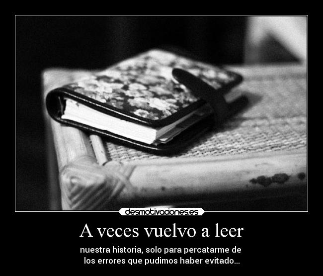 A veces vuelvo a leer - nuestra historia, solo para percatarme de 
los errores que pudimos haber evitado...