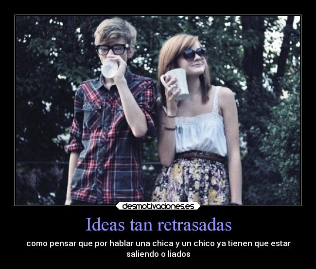 Ideas tan retrasadas - como pensar que por hablar una chica y un chico ya tienen que estar
saliendo o liados