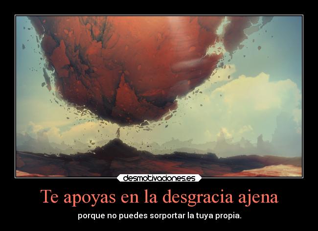Te apoyas en la desgracia ajena - porque no puedes sorportar la tuya propia.