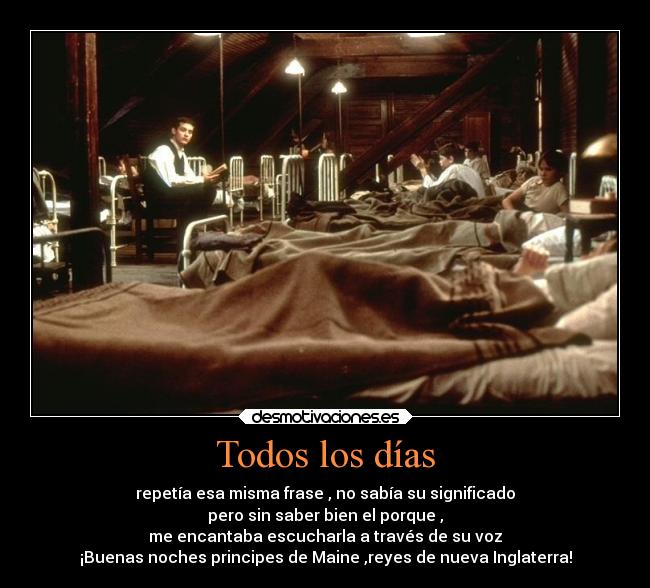 Todos los días - repetía esa misma frase , no sabía su significado
pero sin saber bien el porque ,
me encantaba escucharla a través de su voz
¡Buenas noches principes de Maine ,reyes de nueva Inglaterra!