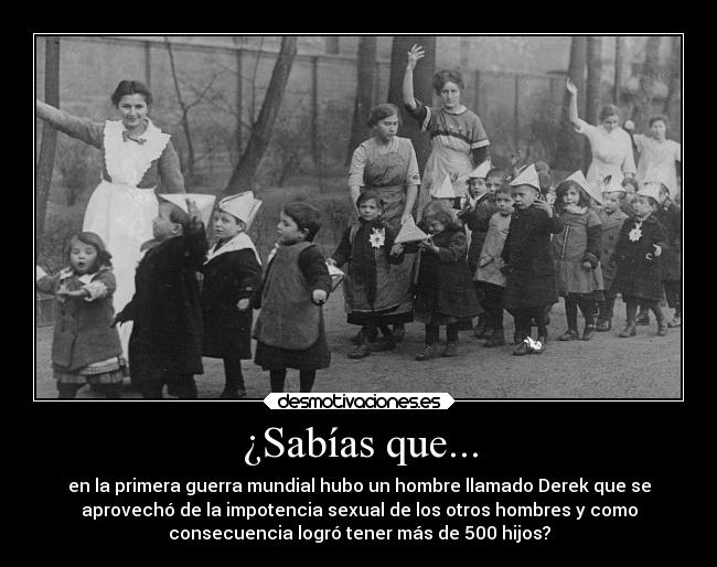 ¿Sabías que... - en la primera guerra mundial hubo un hombre llamado Derek que se
aprovechó de la impotencia sexual de los otros hombres y como
consecuencia logró tener más de 500 hijos?