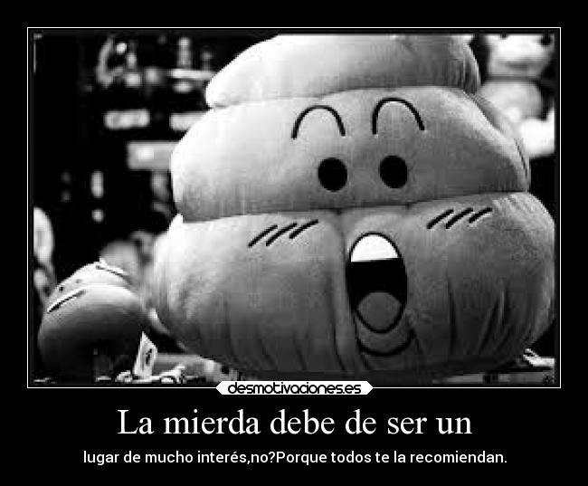 La mierda debe de ser un - lugar de mucho interés,no?Porque todos te la recomiendan.