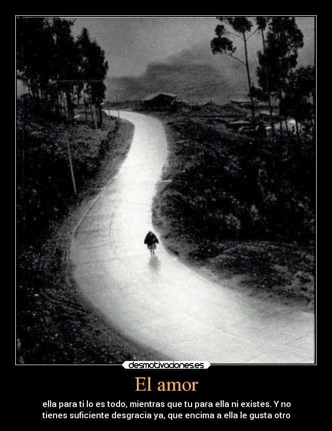 El amor - ella para ti lo es todo, mientras que tu para ella ni existes. Y no
tienes suficiente desgracia ya, que encima a ella le gusta otro
