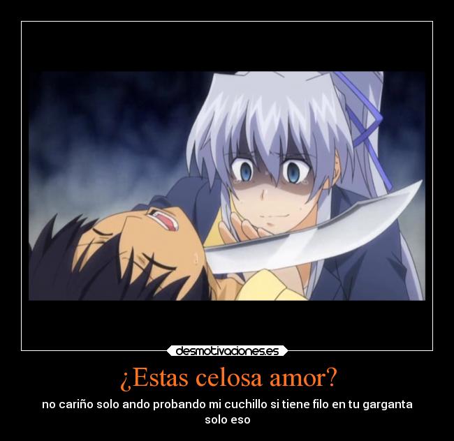 ¿Estas celosa amor? - no cariño solo ando probando mi cuchillo si tiene filo en tu garganta
solo eso